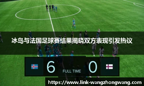 冰岛与法国足球赛结果揭晓双方表现引发热议