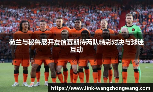 荷兰与秘鲁展开友谊赛期待两队精彩对决与球迷互动